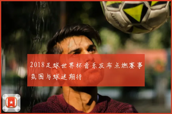 2018足球世界杯音乐发布点燃赛事氛围与球迷期待
