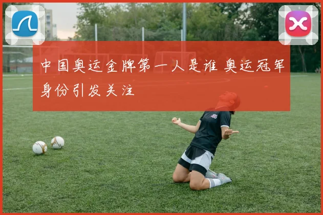 中国奥运金牌第一人是谁 奥运冠军身份引发关注