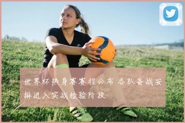 世界杯热身赛赛程公布 各队备战安排进入实战检验阶段