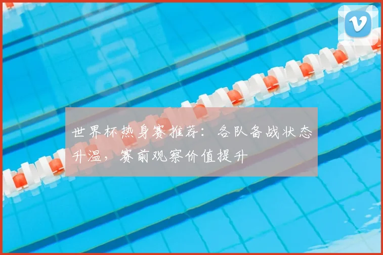 世界杯热身赛推荐：各队备战状态升温，赛前观察价值提升