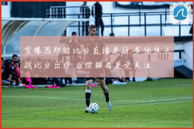 雪缘园即时比分直播更新 多场焦点战比分出炉 后续排名更受关注