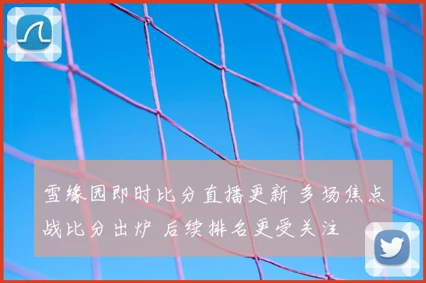 雪缘园即时比分直播更新 多场焦点战比分出炉 后续排名更受关注
