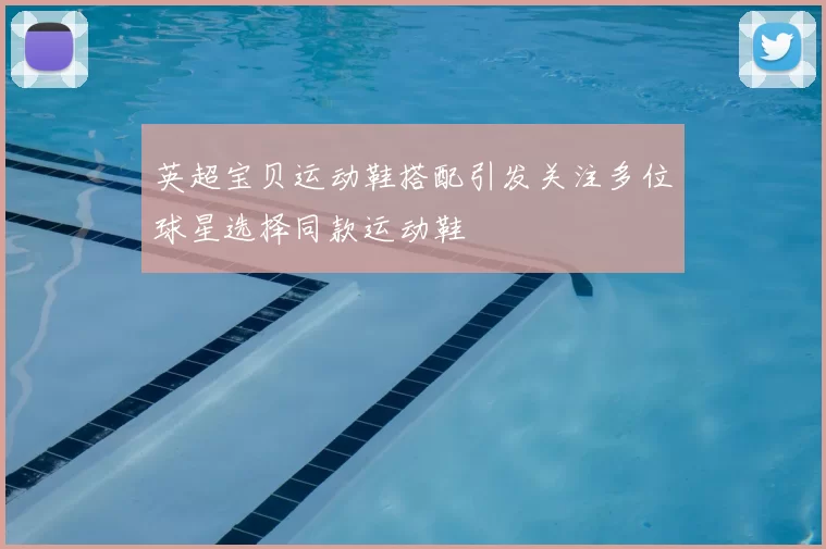 英超宝贝运动鞋搭配引发关注多位球星选择同款运动鞋