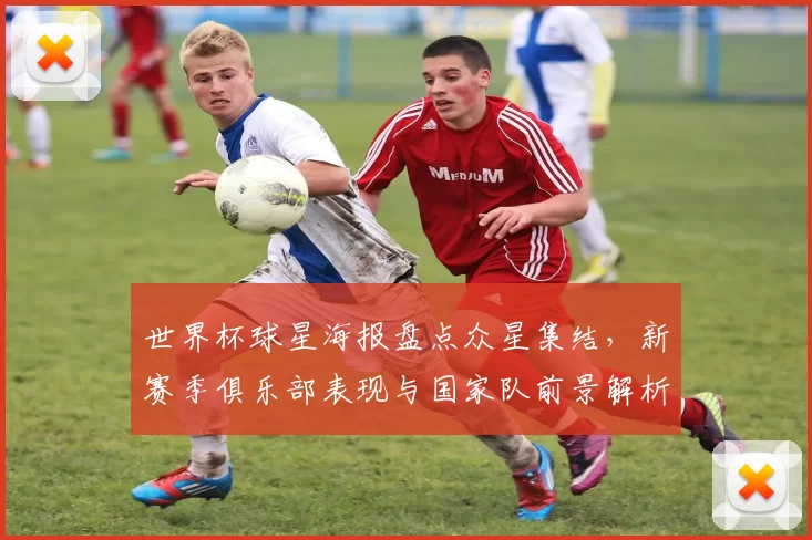 世界杯球星海报盘点众星集结,新赛季俱乐部表现与国家队前景解析