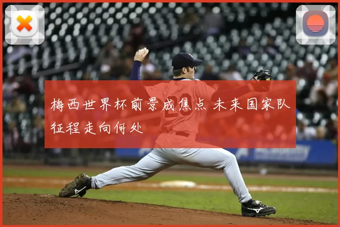 梅西世界杯前景成焦点 未来国家队征程走向何处