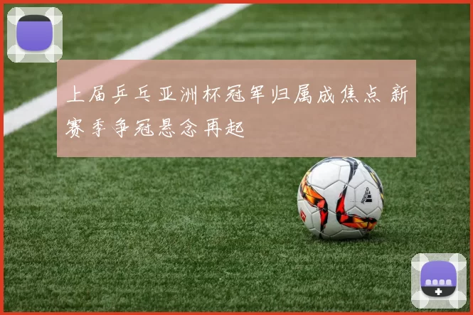 上届乒乓亚洲杯冠军归属成焦点 新赛季争冠悬念再起