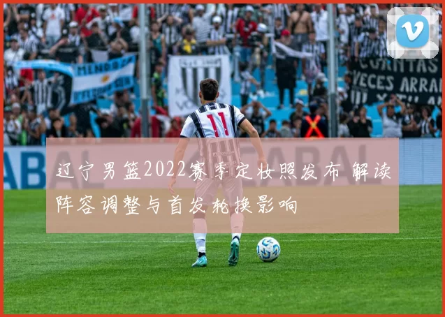 辽宁男篮2022赛季定妆照发布 解读阵容调整与首发轮换影响