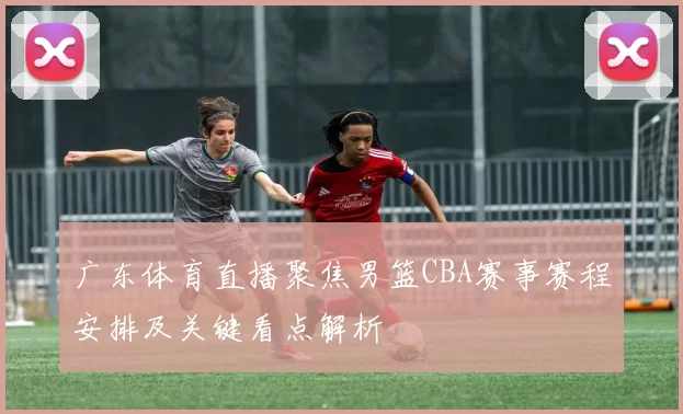 广东体育直播聚焦男篮CBA赛事赛程安排及关键看点解析