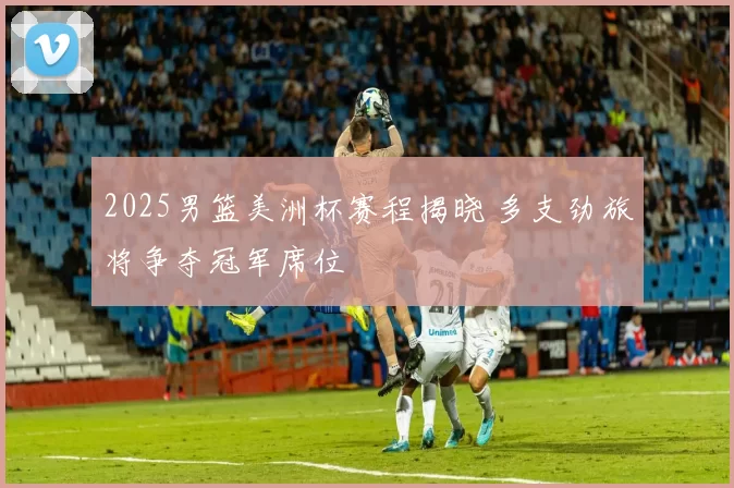 2025男篮美洲杯赛程揭晓 多支劲旅将争夺冠军席位