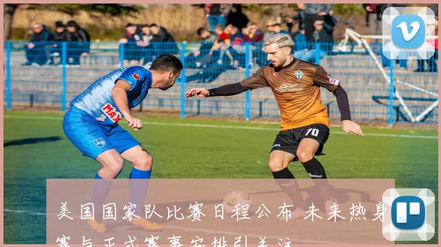 美国国家队比赛日程公布 未来热身赛与正式赛事安排引关注