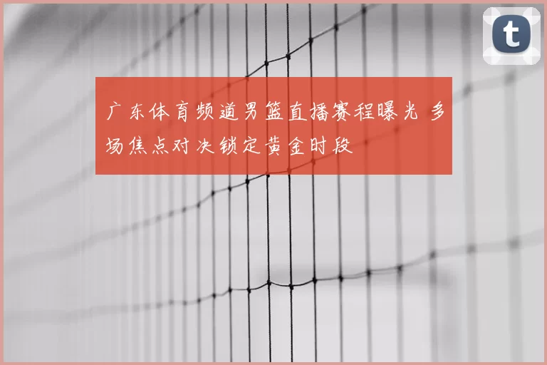 广东体育频道男篮直播赛程曝光 多场焦点对决锁定黄金时段