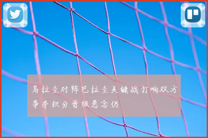 乌拉圭对阵巴拉圭关键战打响双方争夺积分晋级悬念仍