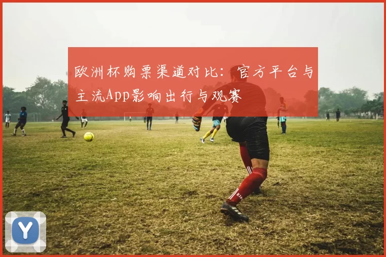 欧洲杯购票渠道对比：官方平台与主流App影响出行与观赛