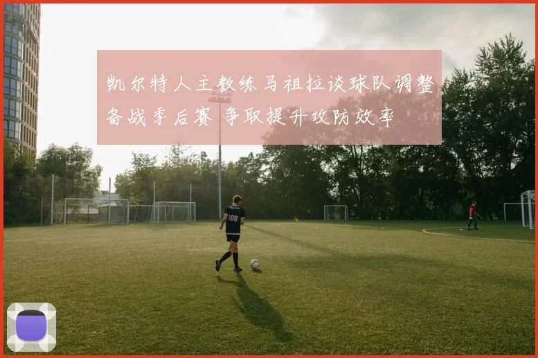 凯尔特人主教练马祖拉谈球队调整备战季后赛 争取提升攻防效率