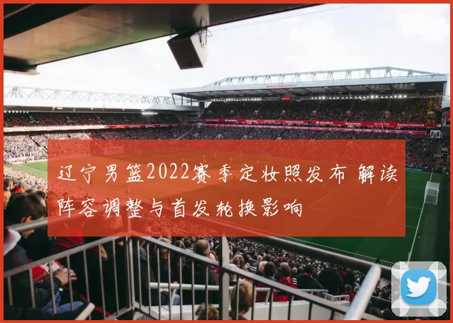 辽宁男篮2022赛季定妆照发布 解读阵容调整与首发轮换影响