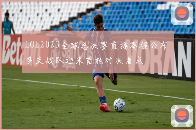 LOL2023全球总决赛直播赛程公布 多支战队迎来首轮对决看点