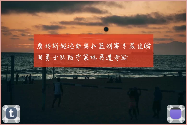 詹姆斯超远距离扣篮创赛季最佳瞬间勇士队防守策略再遭考验