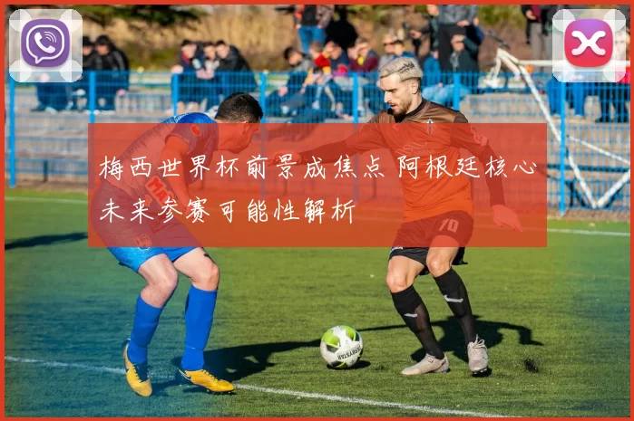 梅西世界杯前景成焦点 阿根廷核心未来参赛可能性解析