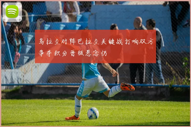 乌拉圭对阵巴拉圭关键战打响双方争夺积分晋级悬念仍