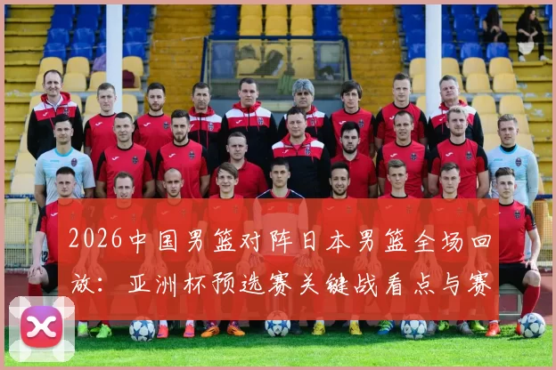 2026中国男篮对阵日本男篮全场回放:亚洲杯预选赛关键战看点与赛果解析