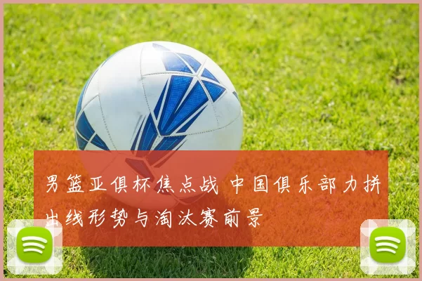 男篮亚俱杯焦点战 中国俱乐部力拼出线形势与淘汰赛前景