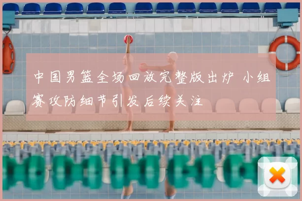 中国男篮全场回放完整版出炉 小组赛攻防细节引发后续关注