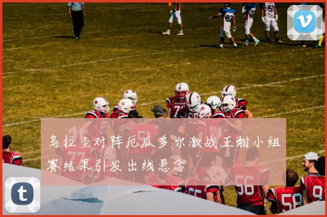 乌拉圭对阵厄瓜多尔激战正酣小组赛结果引发出线悬念