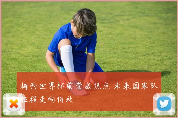 梅西世界杯前景成焦点 未来国家队征程走向何处