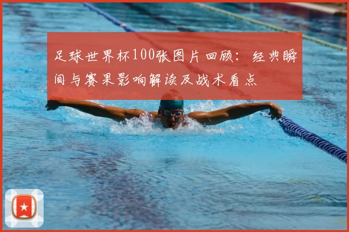 足球世界杯100张图片回顾:经典瞬间与赛果影响解读及战术看点