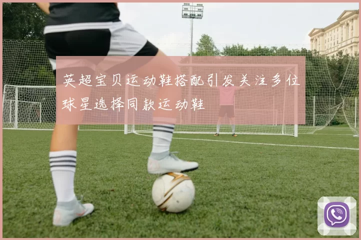 英超宝贝运动鞋搭配引发关注多位球星选择同款运动鞋