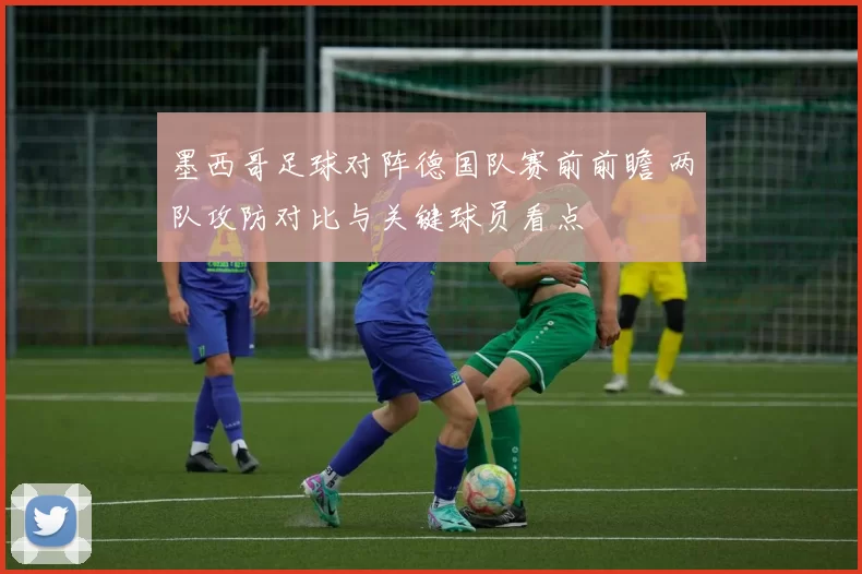 墨西哥足球对阵德国队赛前前瞻 两队攻防对比与关键球员看点
