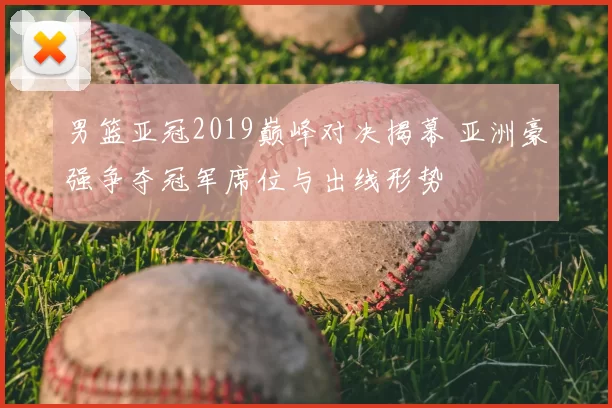 男篮亚冠2019巅峰对决揭幕 亚洲豪强争夺冠军席位与出线形势