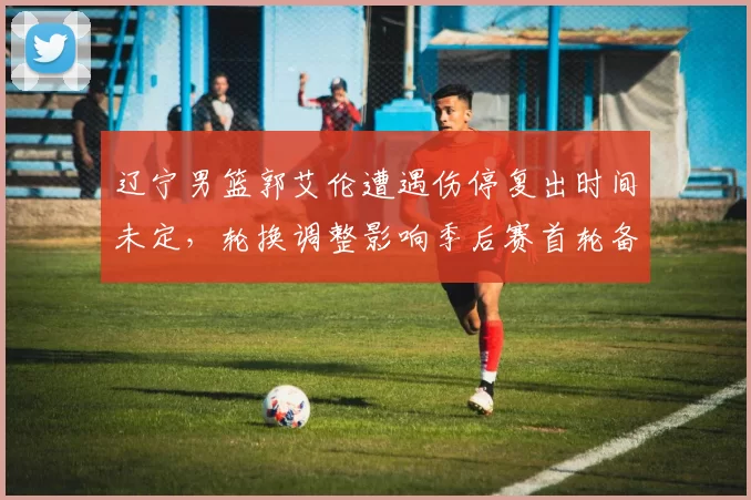 辽宁男篮郭艾伦遭遇伤停复出时间未定,轮换调整影响季后赛首轮备战