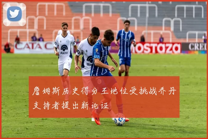 詹姆斯历史得分王地位受挑战乔丹支持者提出新论证