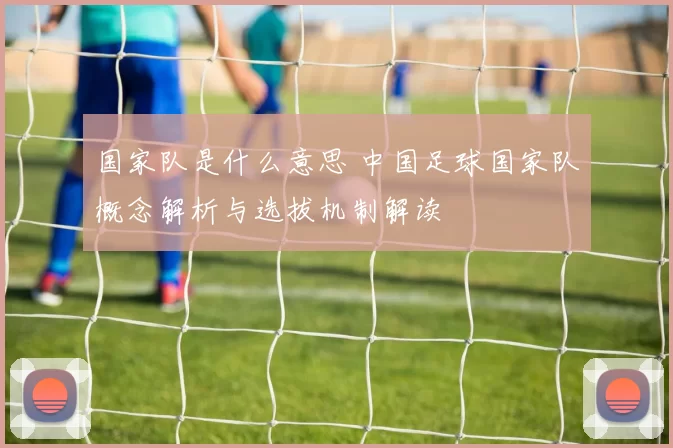 国家队是什么意思 中国足球国家队概念解析与选拔机制解读