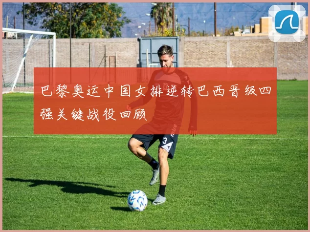 巴黎奥运中国女排逆转巴西晋级四强关键战役回顾