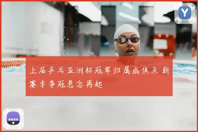 上届乒乓亚洲杯冠军归属成焦点 新赛季争冠悬念再起