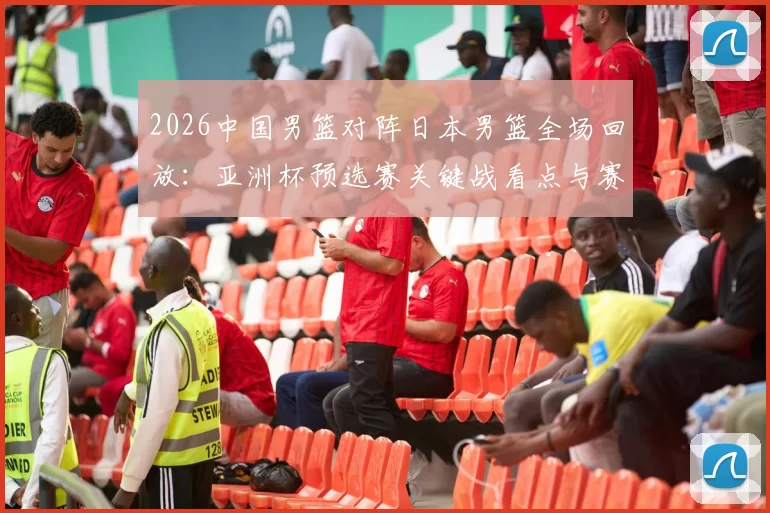 2026中国男篮对阵日本男篮全场回放：亚洲杯预选赛关键战看点与赛果解析