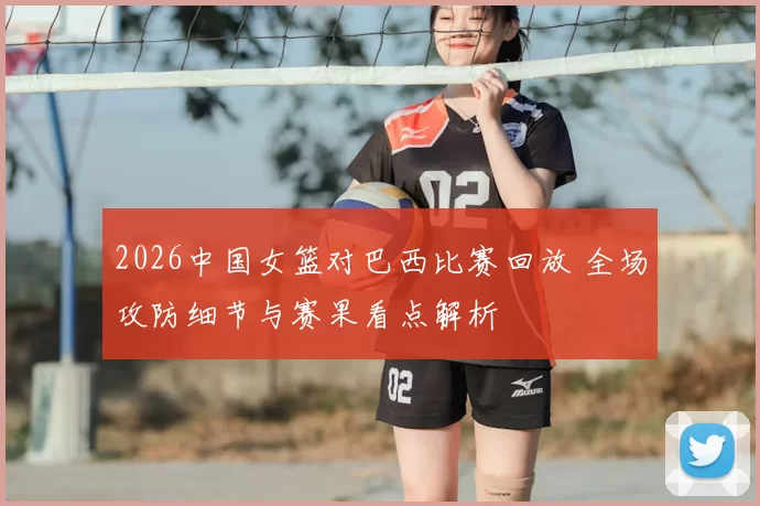 2026中国女篮对巴西比赛回放 全场攻防细节与赛果看点解析