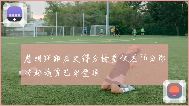 詹姆斯距历史得分榜首仅差36分即将超越贾巴尔登顶