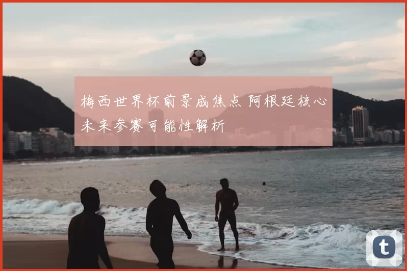 梅西世界杯前景成焦点 阿根廷核心未来参赛可能性解析