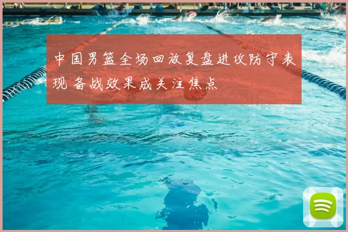 中国男篮全场回放复盘进攻防守表现 备战效果成关注焦点