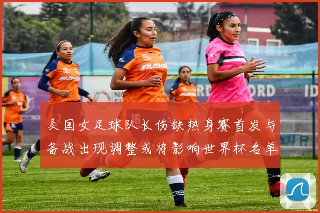 美国女足球队长伤缺热身赛首发与备战出现调整或将影响世界杯名单安排