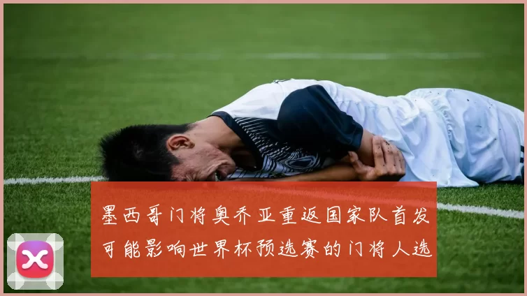 墨西哥门将奥乔亚重返国家队首发可能影响世界杯预选赛的门将人选