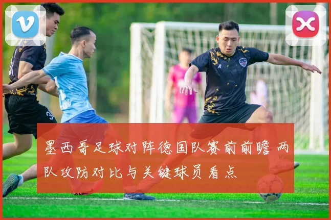 墨西哥足球对阵德国队赛前前瞻 两队攻防对比与关键球员看点